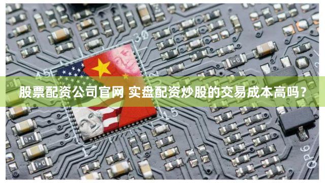 股票配资公司官网 实盘配资炒股的交易成本高吗？