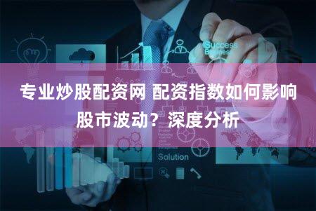 专业炒股配资网 配资指数如何影响股市波动？深度分析