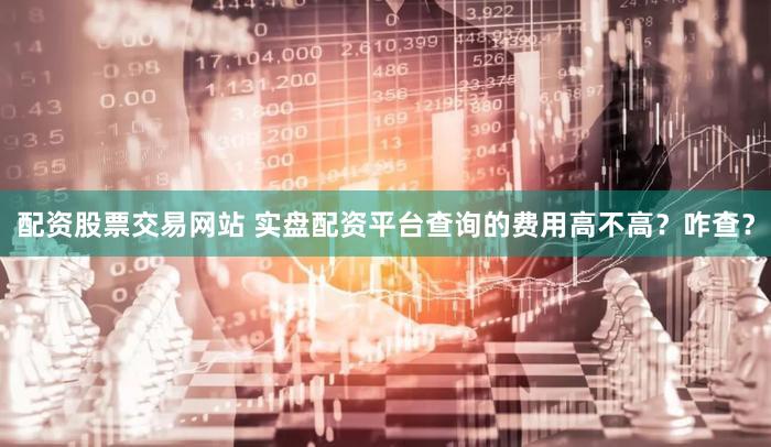 配资股票交易网站 实盘配资平台查询的费用高不高？咋查？