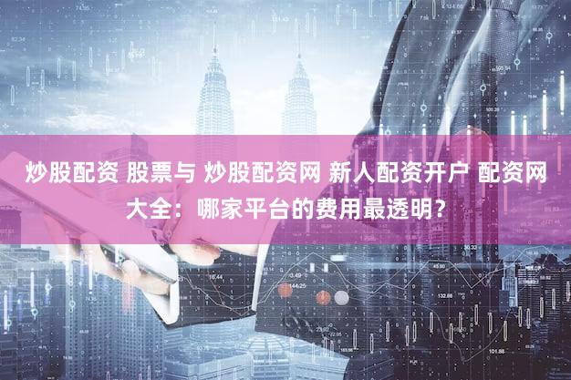 炒股配资 股票与 炒股配资网 新人配资开户 配资网大全：哪家平台的费用最透明？
