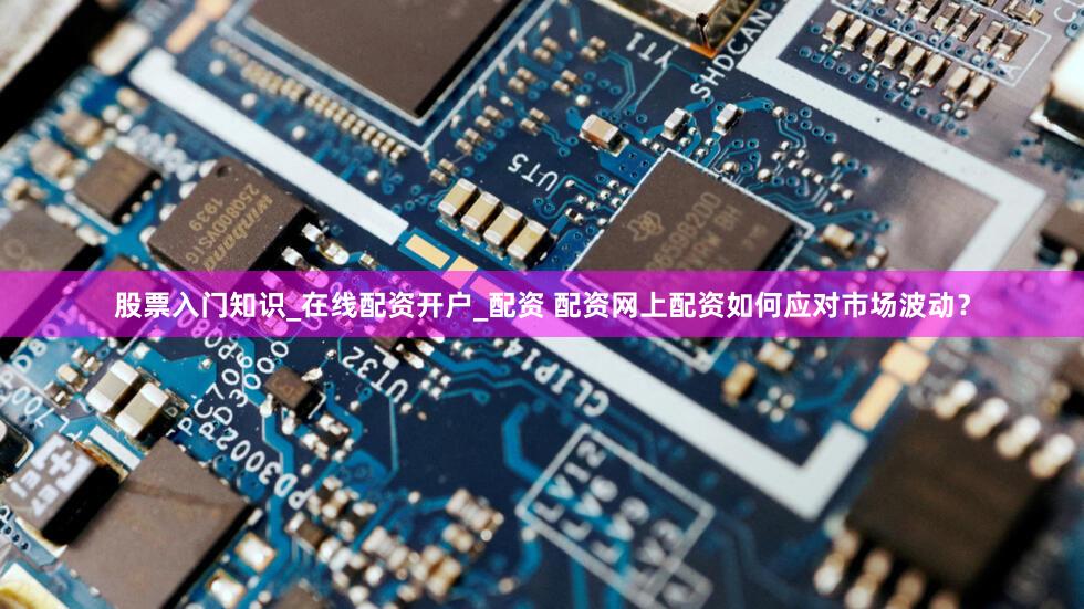 股票入门知识_在线配资开户_配资 配资网上配资如何应对市场波动？