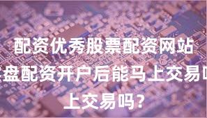 配资优秀股票配资网站 实盘配资开户后能马上交易吗？