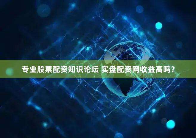 专业股票配资知识论坛 实盘配资网收益高吗？