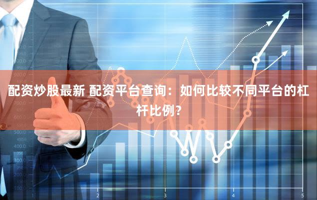 配资炒股最新 配资平台查询：如何比较不同平台的杠杆比例？
