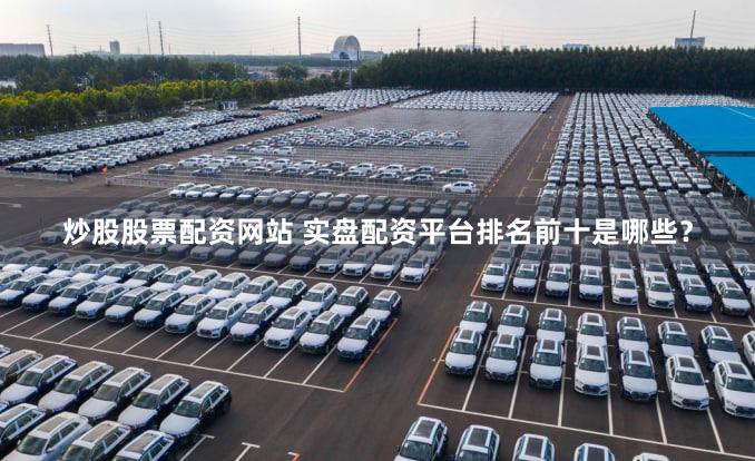 炒股股票配资网站 实盘配资平台排名前十是哪些？