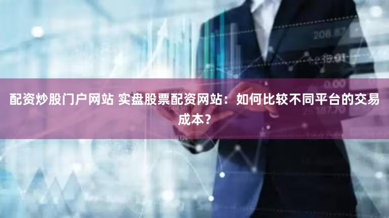 配资炒股门户网站 实盘股票配资网站：如何比较不同平台的交易成本？