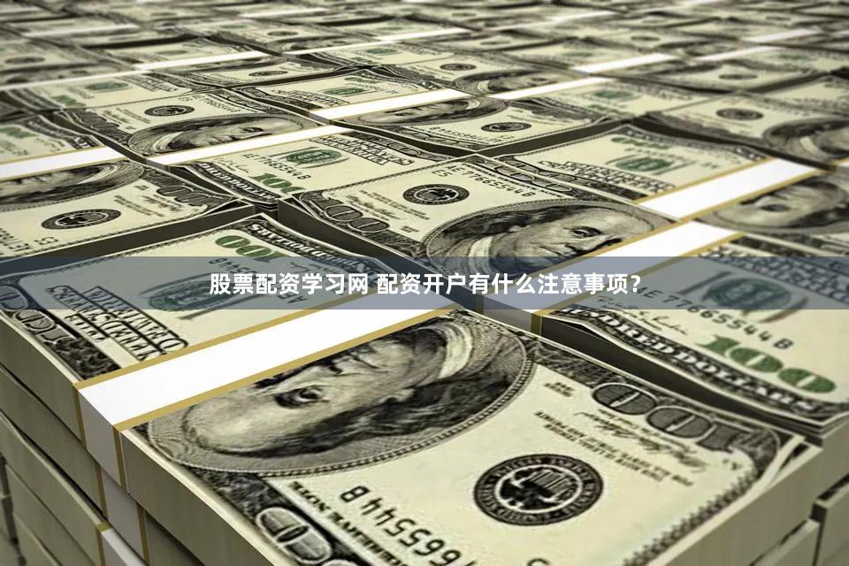 股票配资学习网 配资开户有什么注意事项？
