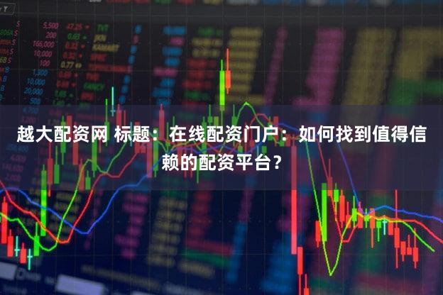越大配资网 标题：在线配资门户：如何找到值得信赖的配资平台？