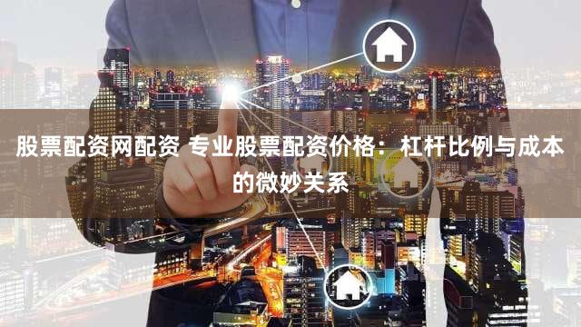 股票配资网配资 专业股票配资价格：杠杆比例与成本的微妙关系