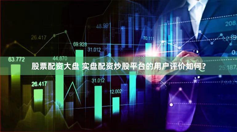 股票配资大盘 实盘配资炒股平台的用户评价如何？