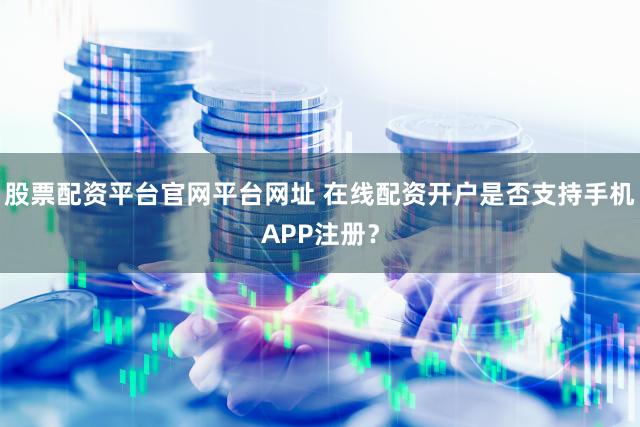 股票配资平台官网平台网址 在线配资开户是否支持手机APP注册？