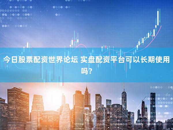 今日股票配资世界论坛 实盘配资平台可以长期使用吗？