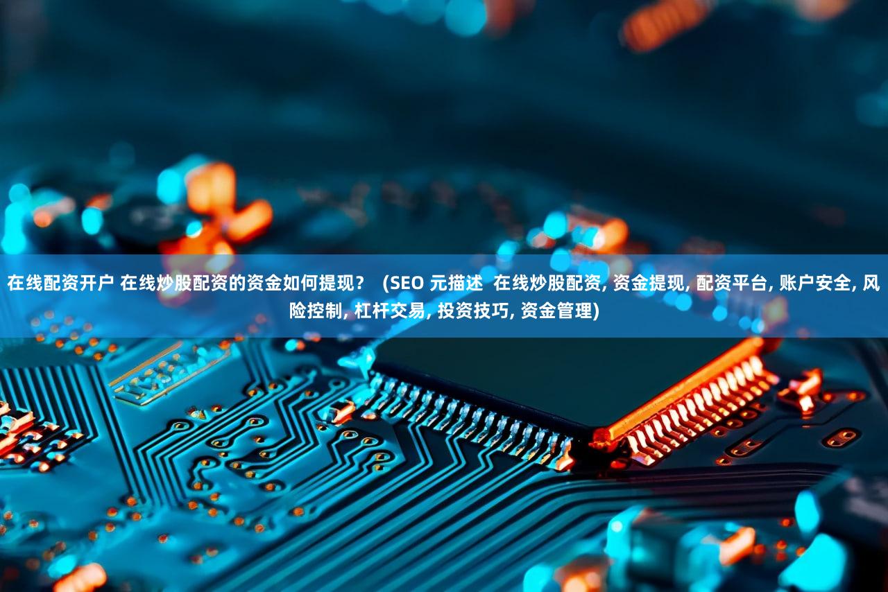 在线配资开户 在线炒股配资的资金如何提现？  (SEO 元描述  在线炒股配资, 资金提现, 配资平台, 账户安全, 风险控制, 杠杆交易, 投资技巧, 资金管理)