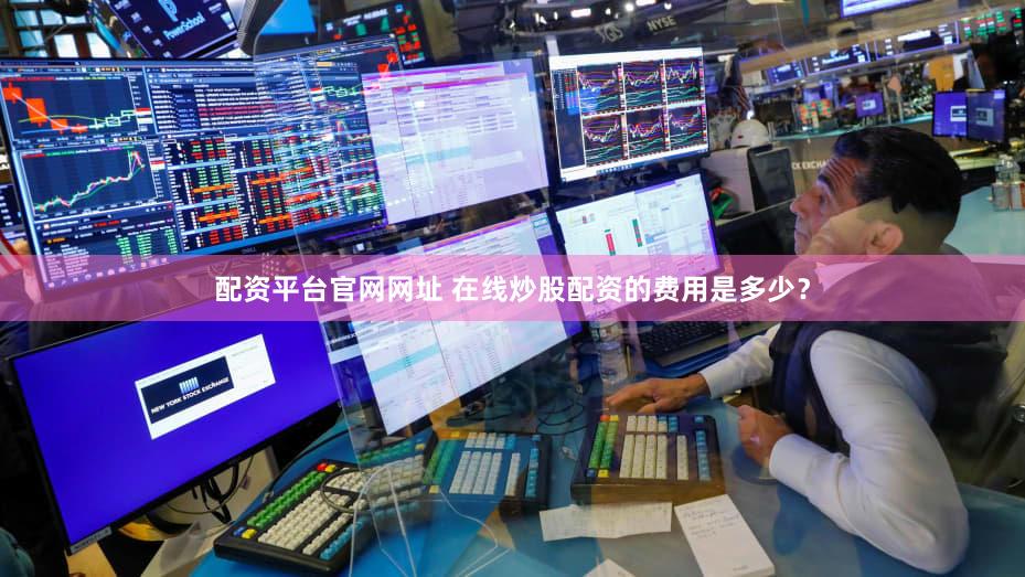 配资平台官网网址 在线炒股配资的费用是多少？