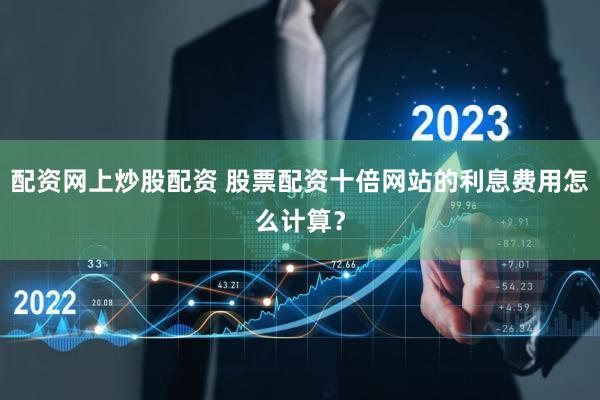 配资网上炒股配资 股票配资十倍网站的利息费用怎么计算？