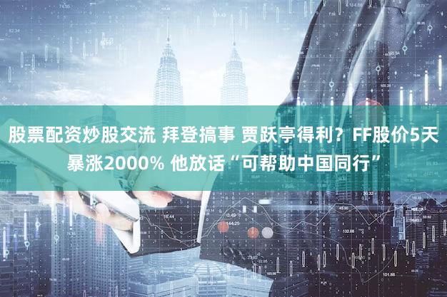股票配资炒股交流 拜登搞事 贾跃亭得利？FF股价5天暴涨2000% 他放话“可帮助中国同行”