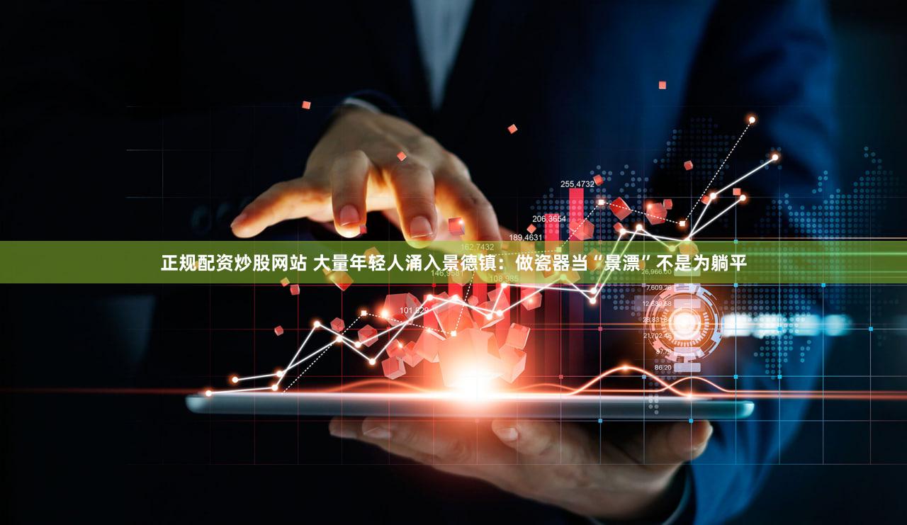 正规配资炒股网站 大量年轻人涌入景德镇：做瓷器当“景漂”不是为躺平