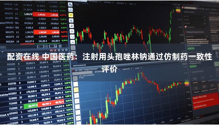 配资在线 中国医药：注射用头孢唑林钠通过仿制药一致性评价