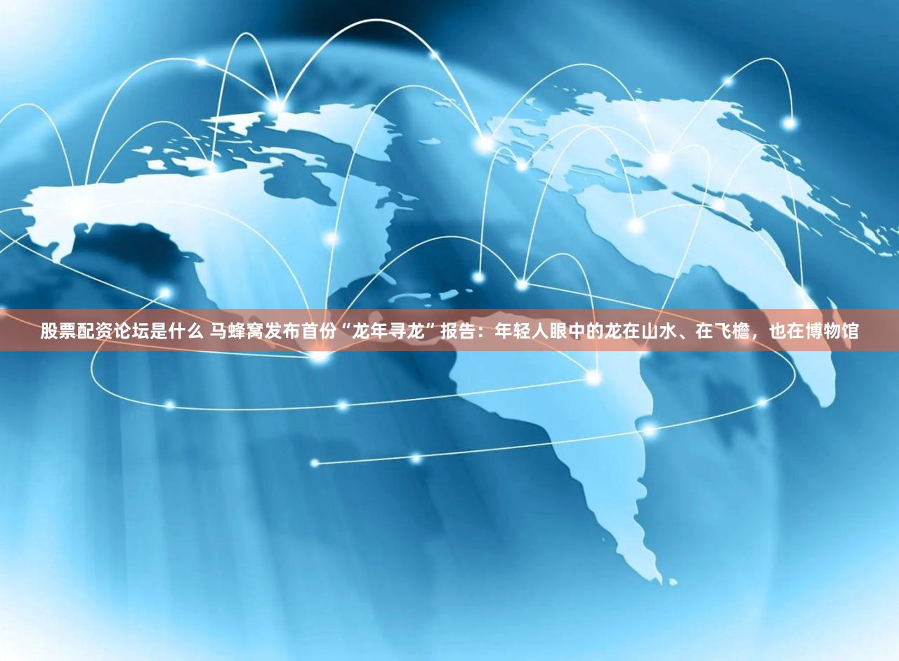 股票配资论坛是什么 马蜂窝发布首份“龙年寻龙”报告：年轻人眼中的龙在山水、在飞檐，也在博物馆