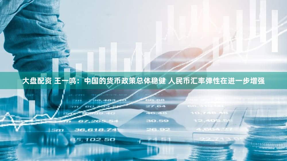 大盘配资 王一鸣：中国的货币政策总体稳健 人民币汇率弹性在进一步增强