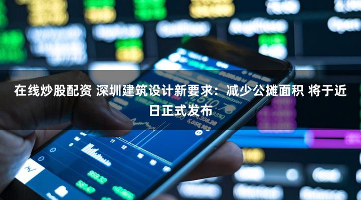 在线炒股配资 深圳建筑设计新要求：减少公摊面积 将于近日正式发布