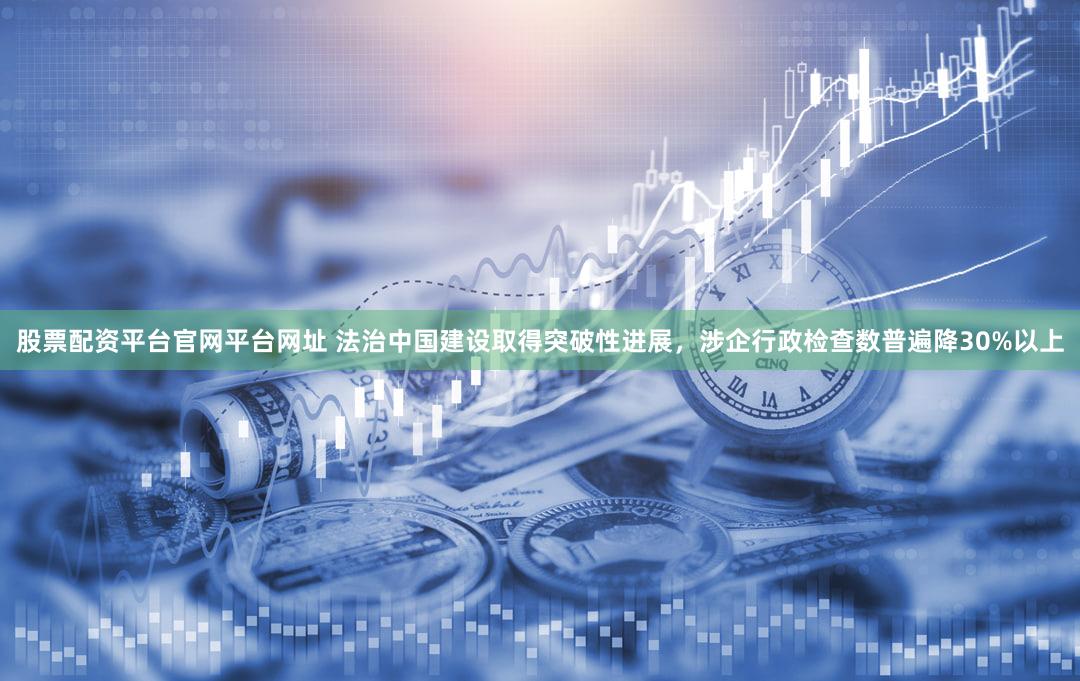 股票配资平台官网平台网址 法治中国建设取得突破性进展，涉企行政检查数普遍降30%以上