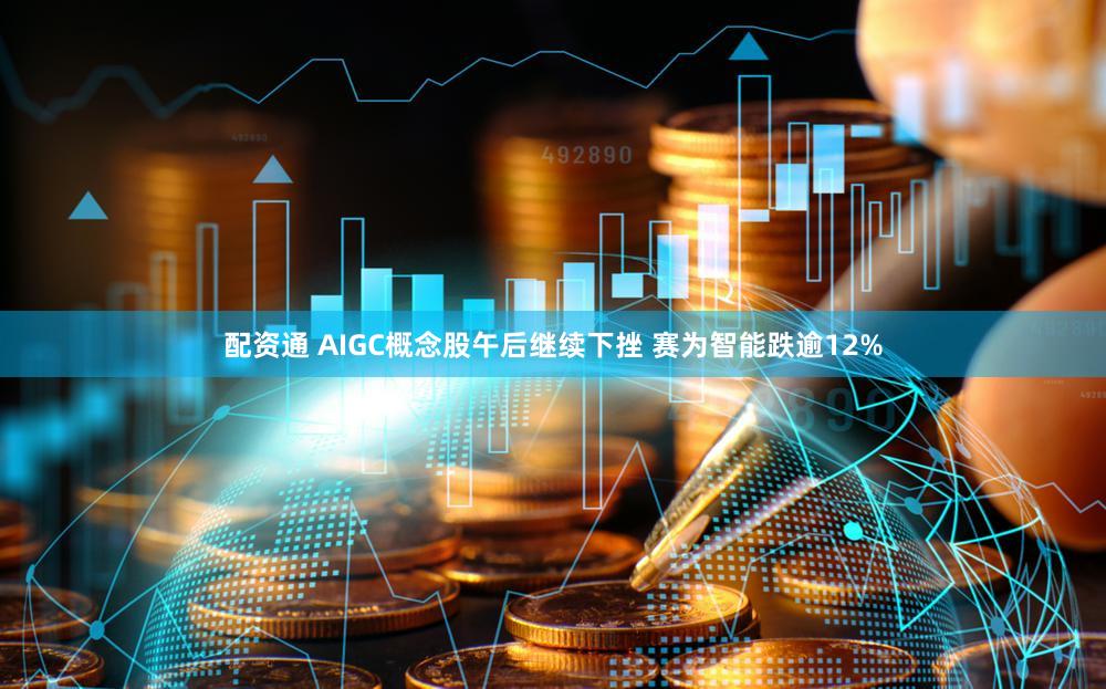 配资通 AIGC概念股午后继续下挫 赛为智能跌逾12%