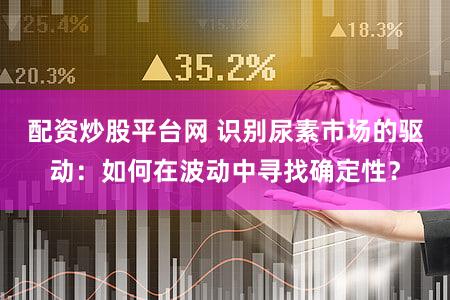 配资炒股平台网 识别尿素市场的驱动：如何在波动中寻找确定性？