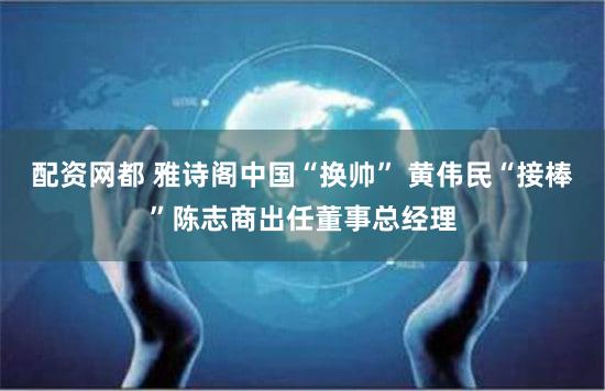 配资网都 雅诗阁中国“换帅” 黄伟民“接棒”陈志商出任董事总经理
