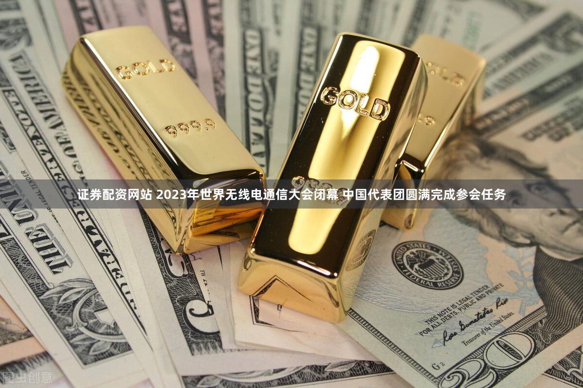 证券配资网站 2023年世界无线电通信大会闭幕 中国代表团圆满完成参会任务