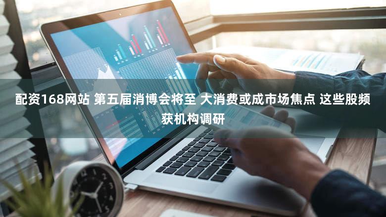 配资168网站 第五届消博会将至 大消费或成市场焦点 这些股频获机构调研