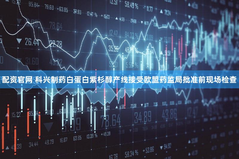 配资官网 科兴制药白蛋白紫杉醇产线接受欧盟药监局批准前现场检查