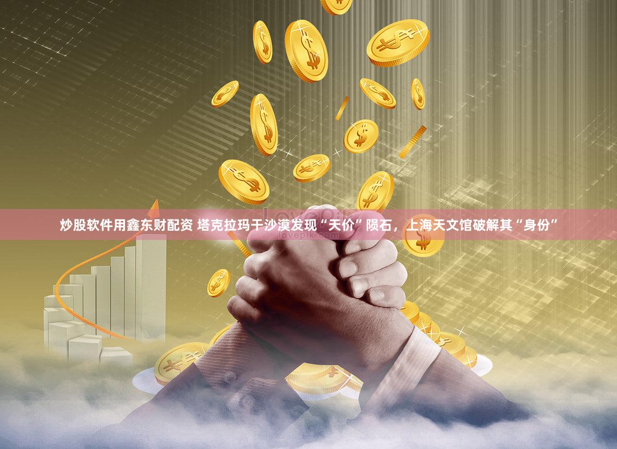 炒股软件用鑫东财配资 塔克拉玛干沙漠发现“天价”陨石，上海天文馆破解其“身份”