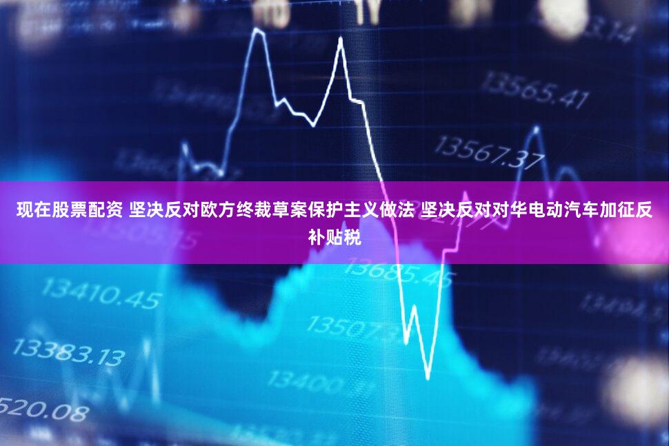 现在股票配资 坚决反对欧方终裁草案保护主义做法 坚决反对对华电动汽车加征反补贴税