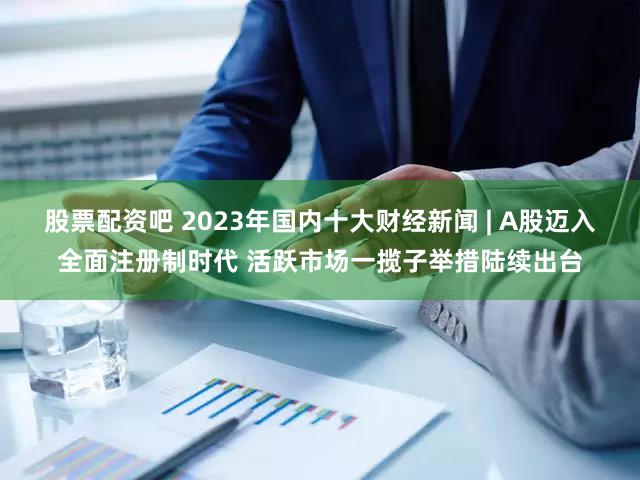 股票配资吧 2023年国内十大财经新闻 | A股迈入全面注册制时代 活跃市场一揽子举措陆续出台