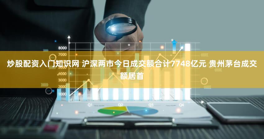炒股配资入门知识网 沪深两市今日成交额合计7748亿元 贵州茅台成交额居首