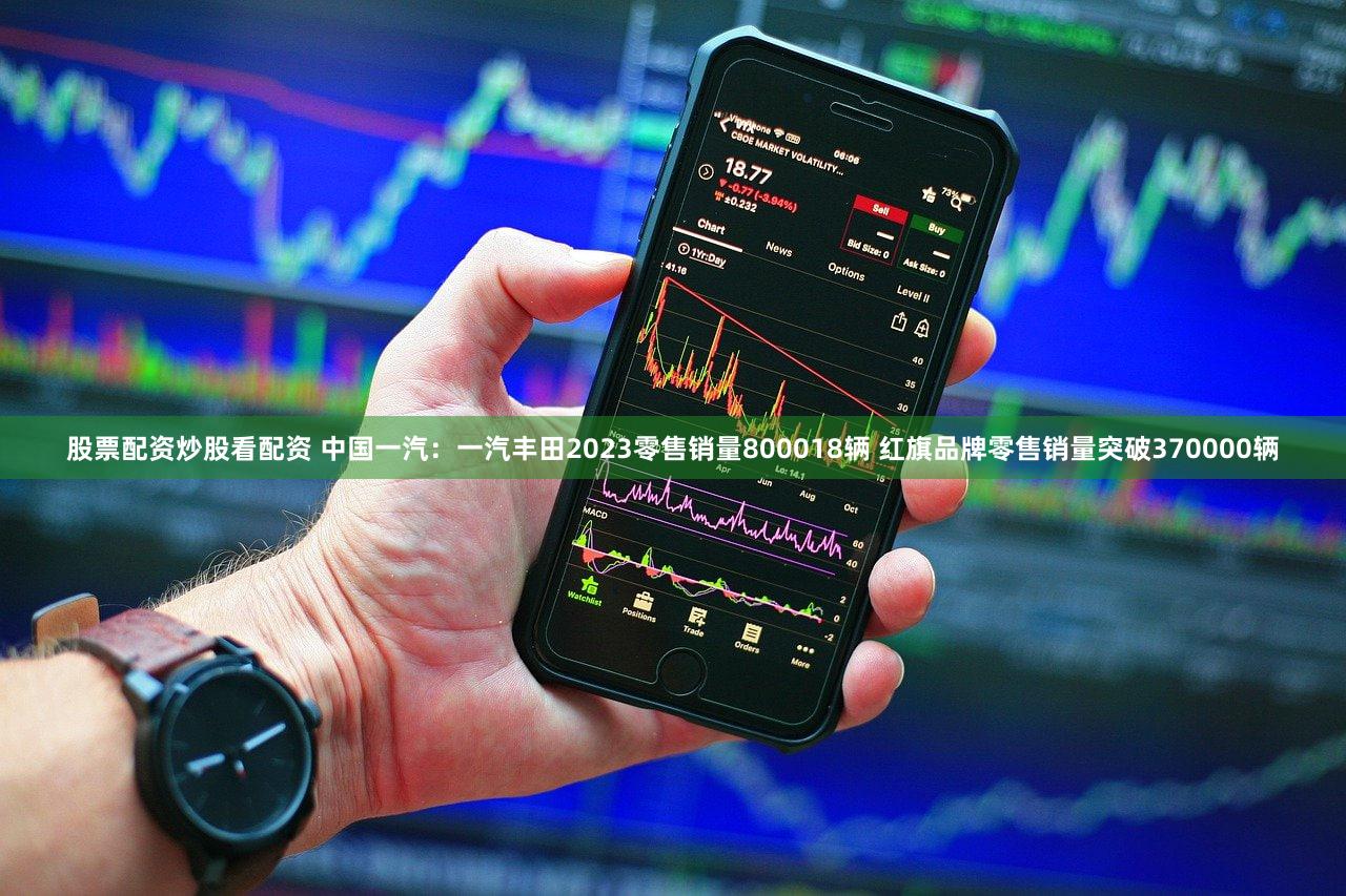 股票配资炒股看配资 中国一汽：一汽丰田2023零售销量800018辆 红旗品牌零售销量突破370000辆