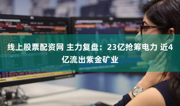 线上股票配资网 主力复盘：23亿抢筹电力 近4亿流出紫金矿业