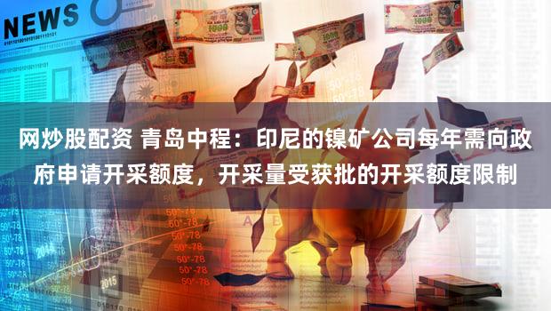 网炒股配资 青岛中程：印尼的镍矿公司每年需向政府申请开采额度，开采量受获批的开采额度限制