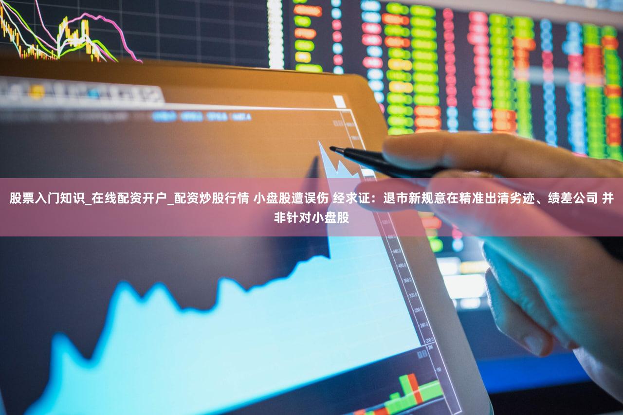 股票入门知识_在线配资开户_配资炒股行情 小盘股遭误伤 经求证：退市新规意在精准出清劣迹、绩差公司 并非针对小盘股