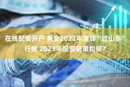 在线配资开户 黄金2022年演绎“过山车”行情 2023年投资前景如何？