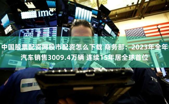 中国股票配资网股市配资怎么下载 商务部：2023年全年汽车销售3009.4万辆 连续15年居全球首位