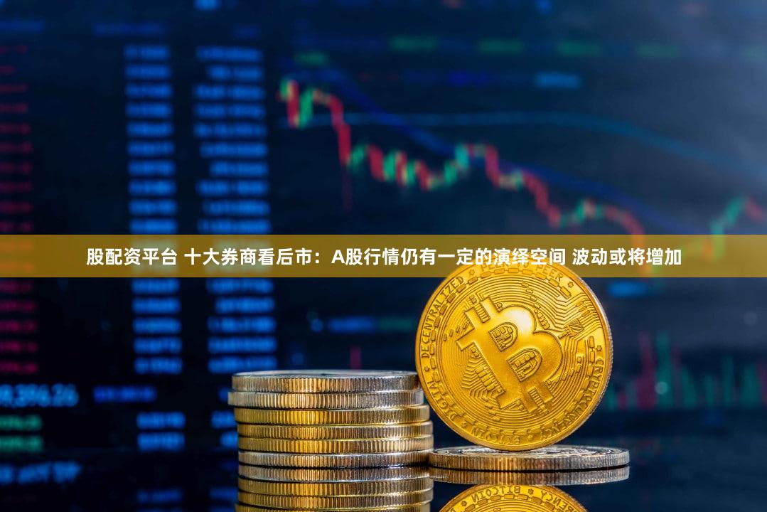 股配资平台 十大券商看后市：A股行情仍有一定的演绎空间 波动或将增加