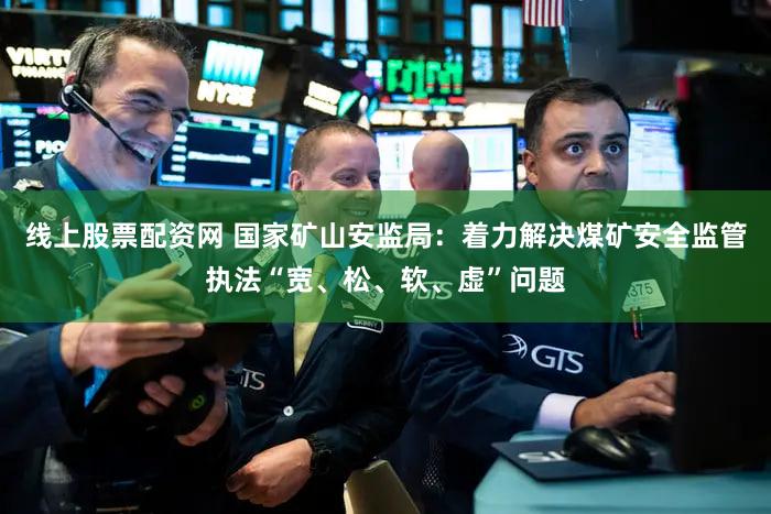 线上股票配资网 国家矿山安监局：着力解决煤矿安全监管执法“宽、松、软、虚”问题