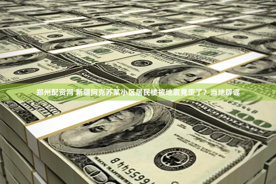 郑州配资网 新疆阿克苏某小区居民楼被地震晃歪了？当地辟谣