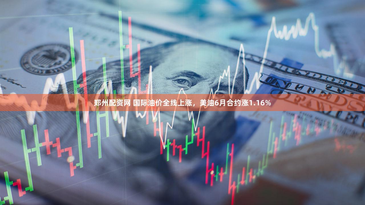 郑州配资网 国际油价全线上涨，美油6月合约涨1.16%