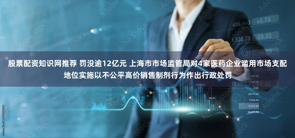股票配资知识网推荐 罚没逾12亿元 上海市市场监管局对4家医药企业滥用市场支配地位实施以不公平高价销售制剂行为作出行政处罚