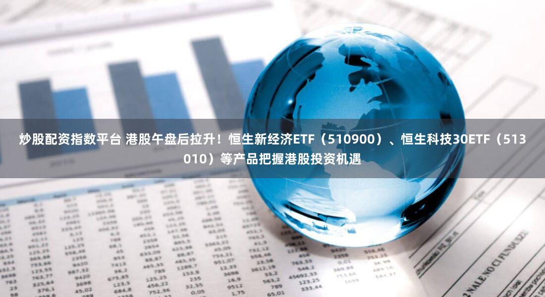 炒股配资指数平台 港股午盘后拉升！恒生新经济ETF（510900）、恒生科技30ETF（513010）等产品把握港股投资机遇
