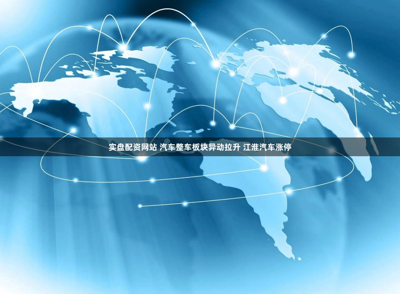 实盘配资网站 汽车整车板块异动拉升 江淮汽车涨停