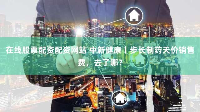 在线股票配资配资网站 中新健康丨步长制药天价销售费，去了哪？